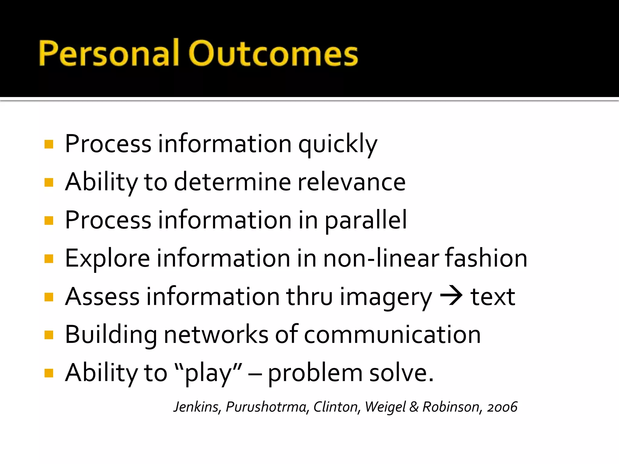    Process information quickly
   Ability to determine relevance
   Process information in parallel
   Explore information in non-linear fashion
   Assess information thru imagery  text
   Building networks of communication
   Ability to “play” – problem solve.
             Jenkins, Purushotrma, Clinton, Weigel & Robinson, 2006
 