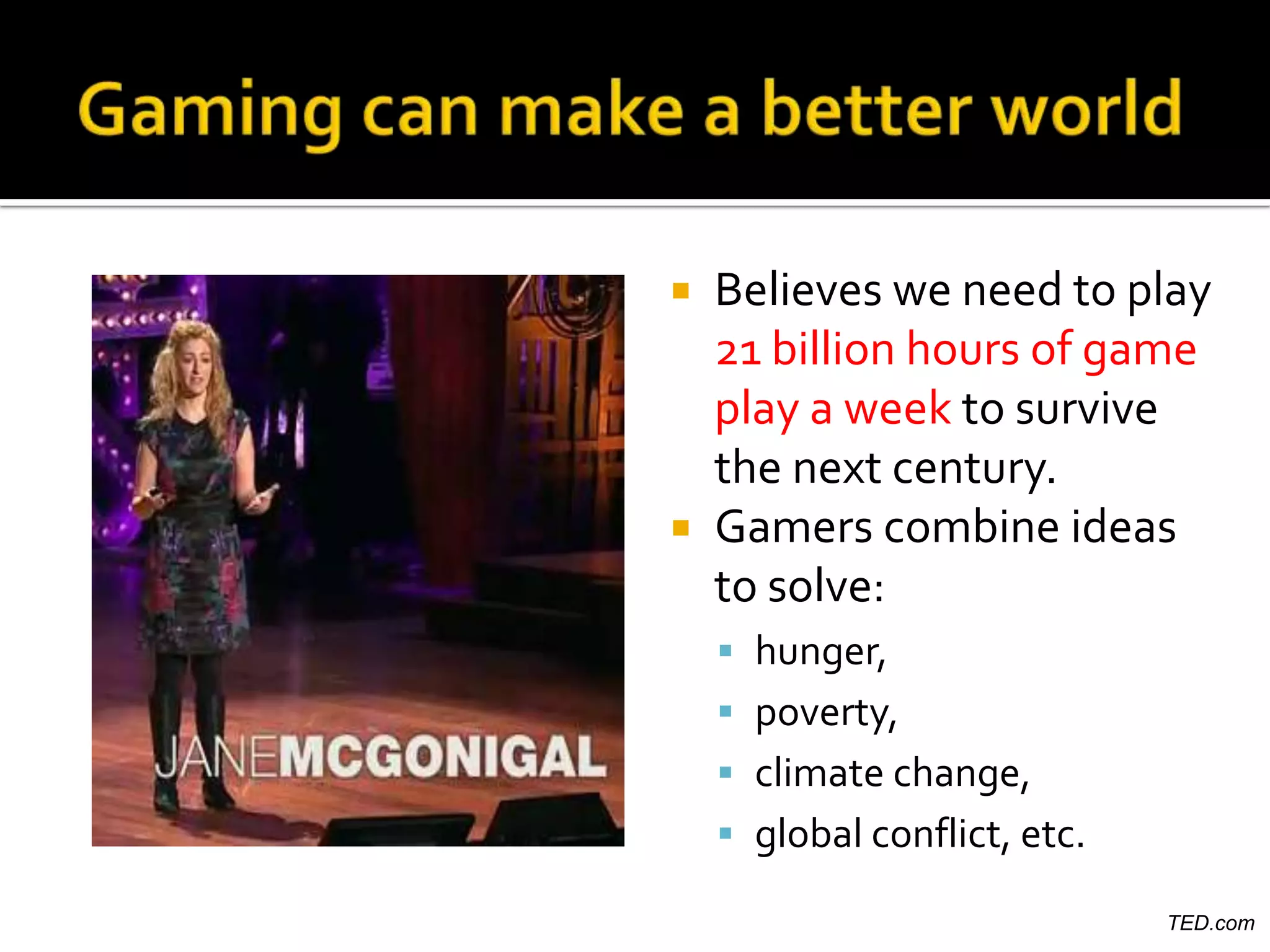  Believes we need to play
  21 billion hours of game
  play a week to survive
  the next century.
 Gamers combine ideas
  to solve:
     hunger,
     poverty,
     climate change,
     global conflict, etc.

                              TED.com
 