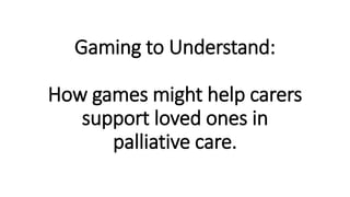 Gaming to Understand:
How games might help carers
support loved ones in
palliative care.
 