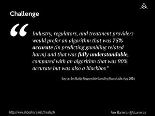 http://www.slideshare.net/thealeph Alex Barrera (@abarrera)
Industry, regulators, and treatment providers
would prefer an algorithm that was 75%
accurate (in predicting gambling related
harm) and that was fully understandable,
compared with an algorithm that was 90%
accurate but was also a blackbox”
Challenge
“ Source: Bet Buddy Responsible Gambling Roundtable.Aug.2016
 
