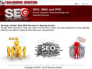 Gaming. United | Best SEO Services in Gaming Inustry
Quality SEO services to help you stand out from the crowd. Our vast experience in the gaming
industry can deliver solutions that meet your requirements




      Home | Our Services | Web Design | PPC | SMO | Affiliates |Paid Banners and Links
                       Copyright © 2010 - 2013 Gaming United
 