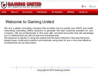 Welcome to Gaming United
We are a global consulting company that provides top top quality seo (SEO) and public
networking marketing (SMO) solutions to generate the best outcomes possible for your
company. We are professionals in this area with unrivaled encounter that will advantage
you in methods that you will not discover anywhere else.
We pleasure ourselves in using the newest and the best methods of the area that have
already been confirmed to perform and tactically using them for you in the most effective
methods that can be discovered.




     Home | Our Services | Web Design | PPC | SMO | Affiliates | Paid Banners andLinks
                               Copyright © 2010 Gaming United
 