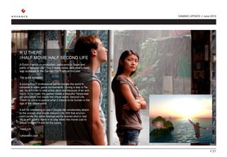 GAMING UPDATE // June 2010




R U THERE
//HALF MOVIE HALF SECOND LIFE
A Dutch-French co-production, partly shot in Taipei and
partly in Second Life? Yes, it really exists, and what’s more
was screened at the Cannes Film Festival this year.

The quick synopsis:

A young Dutch professional gamer travels the world to
compete in video game tournaments. During a stay in Tai-
pei, he is forced to take a few days rest because of an arm
injury. In his hotel, the gamer meets a beautiful Taiwanese
girl who takes him inside the virtual world, Second Life.
There he starts to realize what it means to be human in the
age of the virtual world.

It will be interesting to see if people can emotionally attach
to the scenes shot inside Second Life. Will that environ-
ment evoke the same feelings as the scenes shot in real
life or will apathy come in to play when the movie cuts to
virtual images? A test for the future.

TRAILER

rutherefilm.com




                                                                                      // 21
 