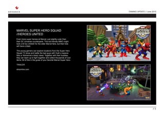 GAMING UPDATE // June 2010




MARVEL SUPER HERO SQUAD
//HEROES UNITED
Even more super heroes at Marvel, just slightly cuter than
their DC Universe counterparts. This kid-friendly MMO might
look a bit too childish for the older Marvel fans, but their kids
will have a blast.

The young gamers can explore locations from the Super Hero
Squad TV show and battle the bad guys with Hulk’s massive
fists or Wolverine’s sharp claws. Together with their buddies,
they can team up to fight together and collect thousands of cool
items. All of this in the guise of your favorite Marvel Super Hero.

TRAILER

shsonline.com




                                                                                            // 5
 