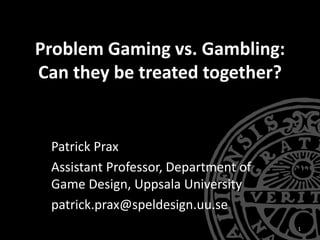 Problem Gaming vs. Gambling:
Can they be treated together?
Patrick Prax
Assistant Professor, Department of
Game Design, Uppsala University
patrick.prax@speldesign.uu.se
1
 