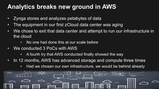 Analytics breaks new ground in AWS
• Zynga stores and analyzes petabytes of data
• The equipment in our first zCloud data center was aging
• We chose to exit that data center and attempt to run our infrastructure in
the cloud
• No one had done this at our scale before
• We conducted 3 PoCs with AWS
• A fourth try that AWS conducted finally showed the way
• In 12 months, AWS has advanced storage and compute three times
• Had we chosen our own infrastructure, we would be behind already
 