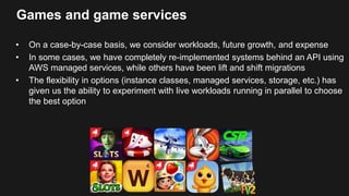 Games and game services
• On a case-by-case basis, we consider workloads, future growth, and expense
• In some cases, we have completely re-implemented systems behind an API using
AWS managed services, while others have been lift and shift migrations
• The flexibility in options (instance classes, managed services, storage, etc.) has
given us the ability to experiment with live workloads running in parallel to choose
the best option
 