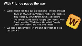 With Friends paves the way
• Words With Friends is our largest game – mobile and web
• It runs on iOS, Android, Windows, Kindle, and Facebook
• It is powered by a multi-tenant, turn-based backend
• The same backend powers Hanging With Friends, Word
Streak, Matching With Friends, Gems With Friends,
Chess With Friends, and What’s the Phrase
• We took a conservative, lift and shift approach to move
the backend
 