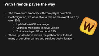 With Friends paves the way
• The move went smoothly with zero player downtime
• Post-migration, we were able to reduce the overall size by
over 30%
• Updated to AWS Linux image
• Upgraded Memcache to newer version
• Took advantage of I2 and local SSD
• These updates have shown the path for how to treat
many of our other games and services post-migration
 