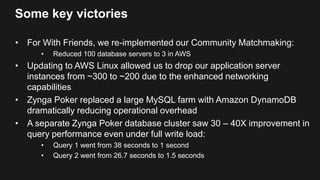 Some key victories
• For With Friends, we re-implemented our Community Matchmaking:
• Reduced 100 database servers to 3 in AWS
• Updating to AWS Linux allowed us to drop our application server
instances from ~300 to ~200 due to the enhanced networking
capabilities
• Zynga Poker replaced a large MySQL farm with Amazon DynamoDB
dramatically reducing operational overhead
• A separate Zynga Poker database cluster saw 30 – 40X improvement in
query performance even under full write load:
• Query 1 went from 38 seconds to 1 second
• Query 2 went from 26.7 seconds to 1.5 seconds
 