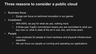 Three reasons to consider a public cloud
• Business focus
• Zynga can focus on technical innovation in our games
• Investment
• With AWS, we pay for what we use, nothing more
• A three-year CapEx commitment means you are committed to what you
buy now vs. what is state of the art in one, two, and three years
• People
• Less emphasis for people to have hardware and physical infrastructure
expertise
• We can focus our people on running and operating our applications
 