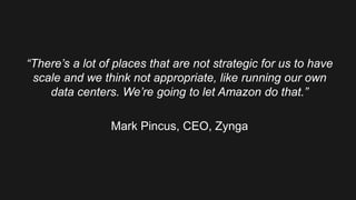 “There’s a lot of places that are not strategic for us to have
scale and we think not appropriate, like running our own
data centers. We’re going to let Amazon do that.”
Mark Pincus, CEO, Zynga
 