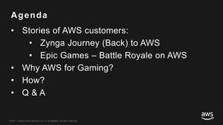 © 2017, Amazon Web Services, Inc. or its Affiliates. All rights reserved.
Agenda
• Stories of AWS customers:
• Zynga Journey (Back) to AWS
• Epic Games – Battle Royale on AWS
• Why AWS for Gaming?
• How?
• Q & A
 