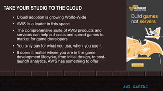 © 2017, Amazon Web Services, Inc. or its Affiliates. All rights reserved. AWS GAMING
TAKE YOUR STUDIO TO THE CLOUD
• Cloud adoption is growing World-Wide
• AWS is a leader in this space
• The comprehensive suite of AWS products and
services can help cut costs and speed games to
market for game developers
• You only pay for what you use, when you use it
• It doesn’t matter where you are in the game
development lifecycle, from initial design, to post-
launch analytics, AWS has something to offer
 
