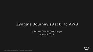 © 2017, Amazon Web Services, Inc. or its Affiliates. All rights reserved.
Zynga’s Journey (Back) to AWS
by Dorion Carroll, CIO, Zynga
re:Invent 2015
 