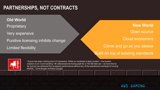 PARTNERSHIPS, NOT CONTRACTS
AWS GAMING
Old World
Proprietary
Very expensive
Punitive licensing inhibits change
Limited flexibility
New World
Open-source
Cloud economics
Come and go as you please
Build on top of existing standards
“Aurora has been nothing short of impressive. While our workload is fairly modest – the busiest
instance is an r3.2xl handling ~9k selects/second during peak for a 150 GB data set – we love that so
far Aurora has delivered the necessary performance without any of the operational overhead of running
MySQL.” Chris Broglie Architect (Zynga)
 
