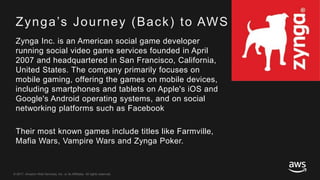 © 2017, Amazon Web Services, Inc. or its Affiliates. All rights reserved.
Zynga’s Journey (Back) to AWS
Zynga Inc. is an American social game developer
running social video game services founded in April
2007 and headquartered in San Francisco, California,
United States. The company primarily focuses on
mobile gaming, offering the games on mobile devices,
including smartphones and tablets on Apple's iOS and
Google's Android operating systems, and on social
networking platforms such as Facebook
Their most known games include titles like Farmville,
Mafia Wars, Vampire Wars and Zynga Poker.
 
