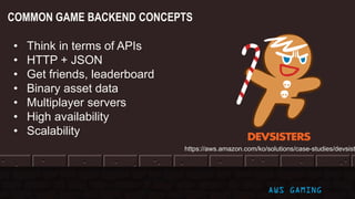 COMMON GAME BACKEND CONCEPTS
AWS GAMING
• Think in terms of APIs
• HTTP + JSON
• Get friends, leaderboard
• Binary asset data
• Multiplayer servers
• High availability
• Scalability
https://aws.amazon.com/ko/solutions/case-studies/devsist
 
