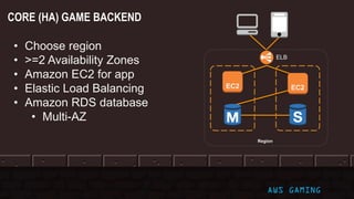 ELB
• Choose region
• >=2 Availability Zones
• Amazon EC2 for app
• Elastic Load Balancing
• Amazon RDS database
• Multi-AZ
Region
EC2 EC2
AWS GAMING
CORE (HA) GAME BACKEND
 
