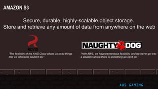 AWS GAMING
AMAZON S3
Secure, durable, highly-scalable object storage.
Store and retrieve any amount of data from anywhere on the web
“With AWS, we have tremendous flexibility, and we never get into
a situation where there is something we can’t do.”
“The flexibility of the AWS Cloud allows us to do things
that we otherwise couldn’t do,”
 