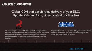 AWS GAMING
AMAZON CLOUDFRONT
Global CDN that accelerates delivery of your DLC,
Update Patches,APIs, video content or other files.
Sega didn't provide us a quote, but they do use CloudFront
and they would have said some very nice things in this
quote. You have to trust us on this!
“By combining the power of AWS compute & storage with the
Amazon CloudFront content delivery network, we can provide an
excellent user experience to everybody playing our games &
watching our video content—regardless of their geographical
location,”
 