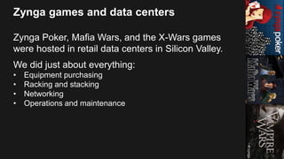Zynga games and data centers
Zynga Poker, Mafia Wars, and the X-Wars games
were hosted in retail data centers in Silicon Valley.
We did just about everything:
• Equipment purchasing
• Racking and stacking
• Networking
• Operations and maintenance
 
