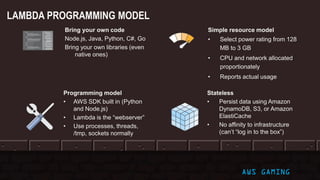 Bring your own code
Node.js, Java, Python, C#, Go
Bring your own libraries (even
native ones)
Simple resource model
• Select power rating from 128
MB to 3 GB
• CPU and network allocated
proportionately
• Reports actual usage
Programming model
• AWS SDK built in (Python
and Node.js)
• Lambda is the “webserver”
• Use processes, threads,
/tmp, sockets normally
Stateless
• Persist data using Amazon
DynamoDB, S3, or Amazon
ElastiCache
• No affinity to infrastructure
(can’t “log in to the box”)
LAMBDA PROGRAMMING MODEL
AWS GAMING
 
