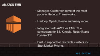 © 2017, Amazon Web Services, Inc. or its Affiliates. All rights reserved. AWS GAMING
• Managed Cluster for some of the most
popular Hadoop Frameworks.
• Hadoop, Spark, Presto and many more.
• Integrated with AWS via EMRFS –
connectors for S3, Kinesis, Redshift and
DynamoDB
• Built in support for resizable clusters incl.
Spot Market Pricing.
AMAZON EMR
 