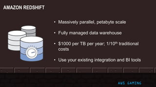 © 2017, Amazon Web Services, Inc. or its Affiliates. All rights reserved. AWS GAMING
• Massively parallel, petabyte scale
• Fully managed data warehouse
• $1000 per TB per year; 1/10th traditional
costs
• Use your existing integration and BI tools
AMAZON REDSHIFT
 