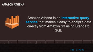 © 2017, Amazon Web Services, Inc. or its Affiliates. All rights reserved. AWS GAMING
AMAZON ATHENA
Amazon Athena is an interactive query
service that makes it easy to analyze data
directly from Amazon S3 using Standard
SQL
 