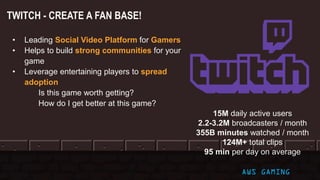 TWITCH - CREATE A FAN BASE!
AWS GAMING
15M daily active users
2.2-3.2M broadcasters / month
355B minutes watched / month
124M+ total clips
95 min per day on average
• Leading Social Video Platform for Gamers
• Helps to build strong communities for your
game
• Leverage entertaining players to spread
adoption
Is this game worth getting?
How do I get better at this game?
 