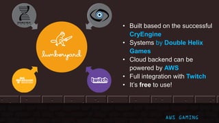 • Built based on the successful
CryEngine
• Systems by Double Helix
Games
• Cloud backend can be
powered by AWS
• Full integration with Twitch
• It’s free to use!
AWS GAMING
 