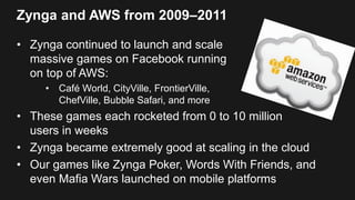Zynga and AWS from 2009–2011
• Zynga continued to launch and scale
massive games on Facebook running
on top of AWS:
• Café World, CityVille, FrontierVille,
ChefVille, Bubble Safari, and more
• These games each rocketed from 0 to 10 million
users in weeks
• Zynga became extremely good at scaling in the cloud
• Our games like Zynga Poker, Words With Friends, and
even Mafia Wars launched on mobile platforms
 