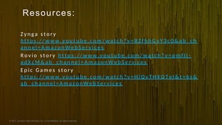 © 2017, Amazon Web Services, Inc. or its Affiliates. All rights reserved.
Resources:
Z y n g a s t o r y
h t t p s : / / w w w . y o u t u b e . c o m / w a t c h ? v = B Z f h h G v Y 3 c 0 & a b _ c h
a n n e l = A m a z o n W e b S e r v i c e s
R o v i o s t o r y h t t p s : / / w w w . y o u t u b e . c o m / w a t c h ? v = p m f I i -
a d X c M & a b _ c h a n n e l = A m a z o n W e b S e r v i c e s
E p i c G a m e s s t o r y
h t t p s : / / w w w . y o u t u b e . c o m / w a t c h ? v = H j Q y T H X O T e I & t = 6 s &
a b _ c h a n n e l = A m a z o n W e b S e r v i c e s
 