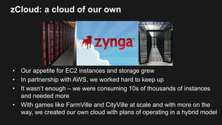 zCloud: a cloud of our own
• Our appetite for EC2 instances and storage grew
• In partnership with AWS, we worked hard to keep up
• It wasn’t enough – we were consuming 10s of thousands of instances
and needed more
• With games like FarmVille and CityVille at scale and with more on the
way, we created our own cloud with plans of operating in a hybrid model
 