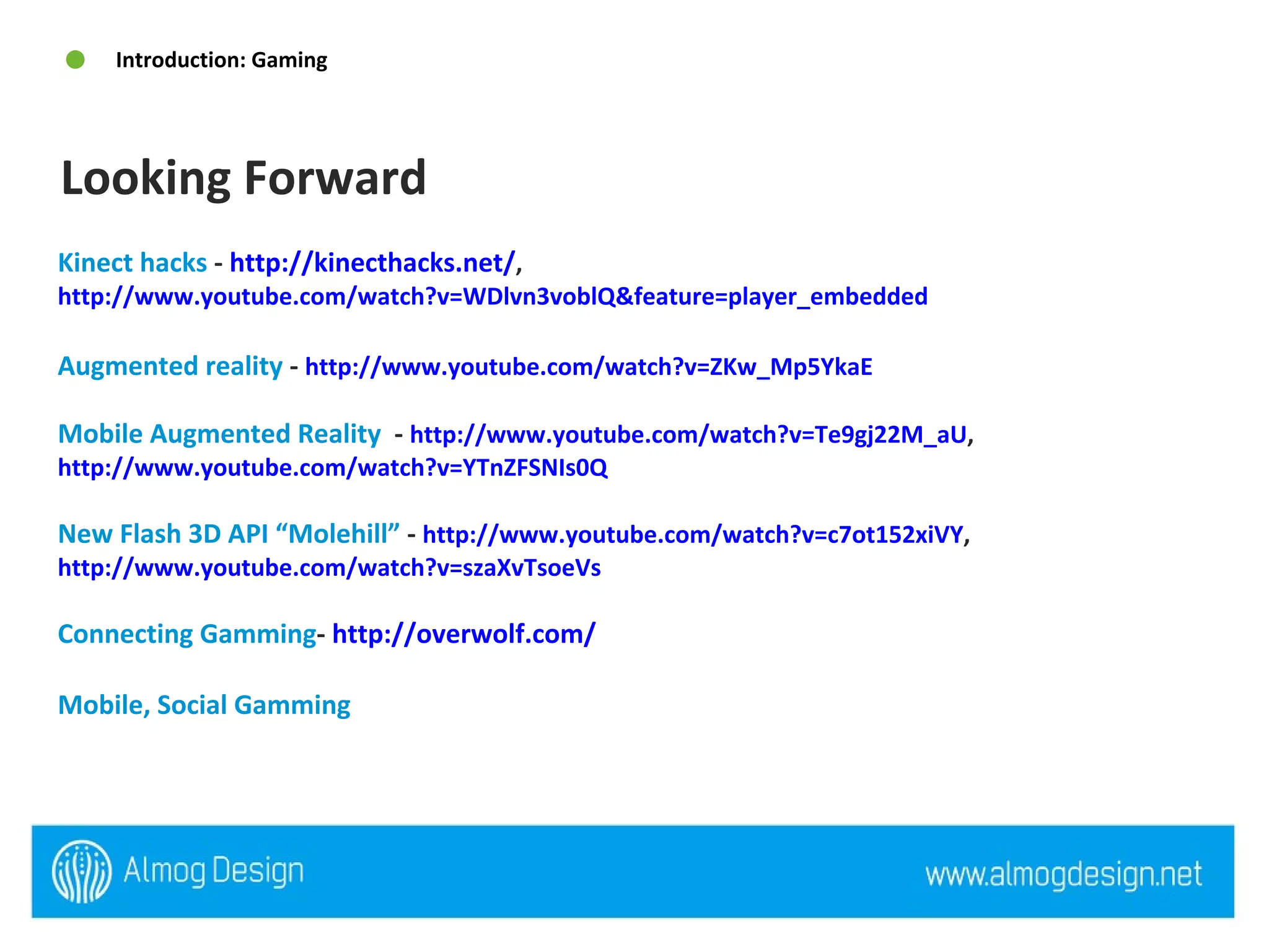 Kinect hacks  -  http://kinecthacks.net/ ,  http://www.youtube.com/watch?v=WDlvn3voblQ&feature=player_embedded   Augmented reality  -  http://www.youtube.com/watch?v=ZKw_Mp5YkaE   Mobile Augmented Reality  -  http://www.youtube.com/watch?v=Te9gj22M_aU ,  http://www.youtube.com/watch?v=YTnZFSNIs0Q   New Flash 3D API “Molehill”  -  http://www.youtube.com/watch?v=c7ot152xiVY ,  http://www.youtube.com/watch?v=szaXvTsoeVs   Connecting Gamming -  http://overwolf.com/   Mobile, Social Gamming   Looking Forward Introduction: Gaming 