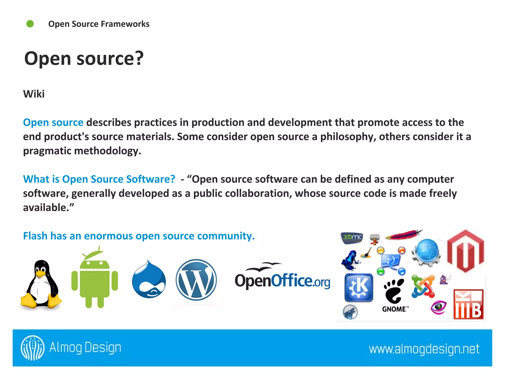 Open source? Open Source Frameworks Wiki  Open source  describes practices in production and development that promote access to the end product's source materials. Some consider open source a philosophy, others consider it a pragmatic methodology. What is Open Source Software?   - “Open source software can be defined as any computer software, generally developed as a public collaboration, whose source code is made freely available.”  Flash has an enormous open source community.  