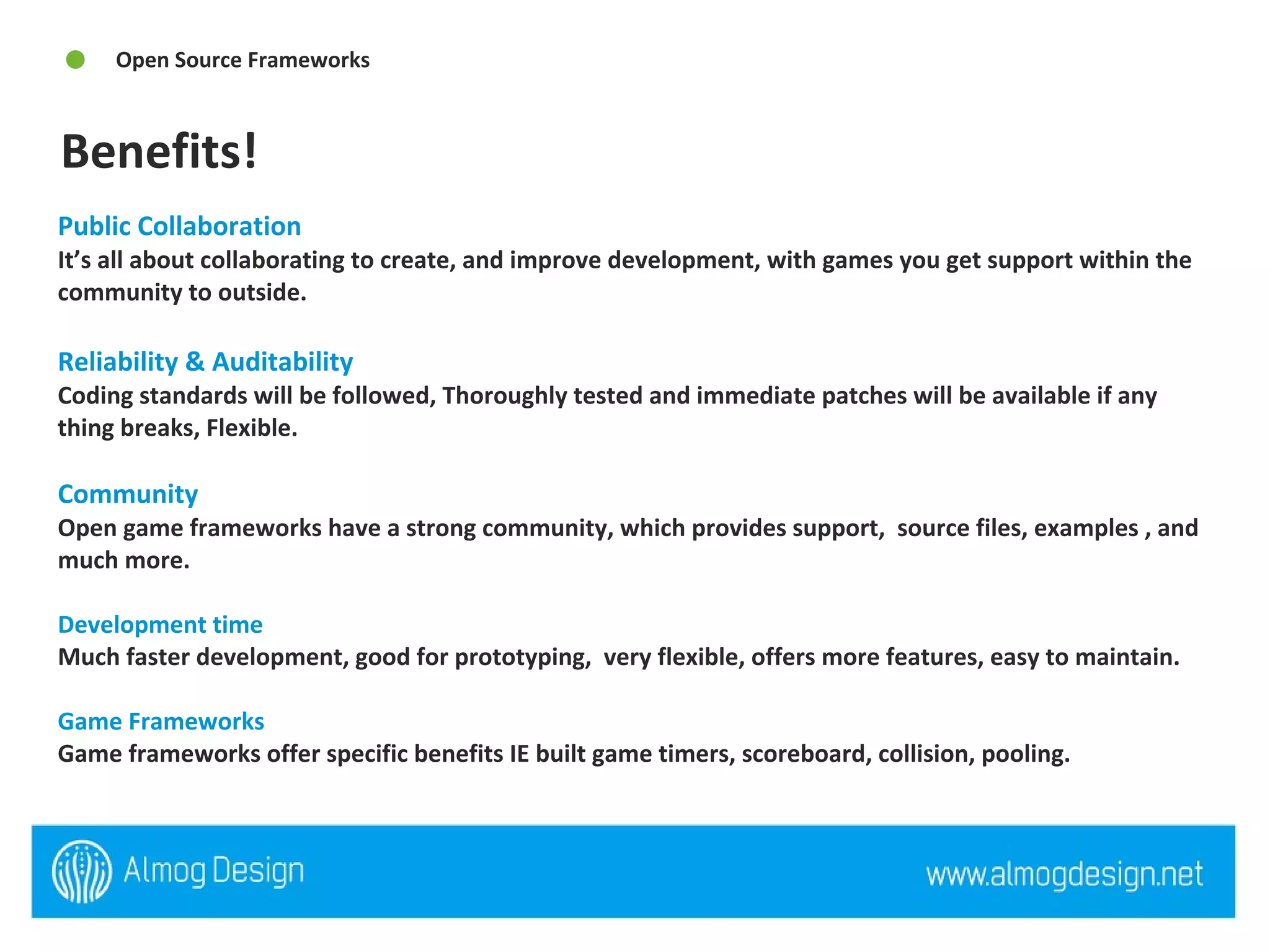 Public Collaboration  It’s all about collaborating to create, and improve development, with games you get support within the community to outside.  Reliability & Auditability  Coding standards will be followed, Thoroughly tested and immediate patches will be available if any thing breaks, Flexible.  Community  Open game frameworks have a strong community, which provides support,  source files, examples , and much more.  Development time Much faster development, good for prototyping,  very flexible, offers more features, easy to maintain. Game Frameworks  Game frameworks offer specific benefits IE built game timers, scoreboard, collision, pooling.  Benefits! Open Source Frameworks 