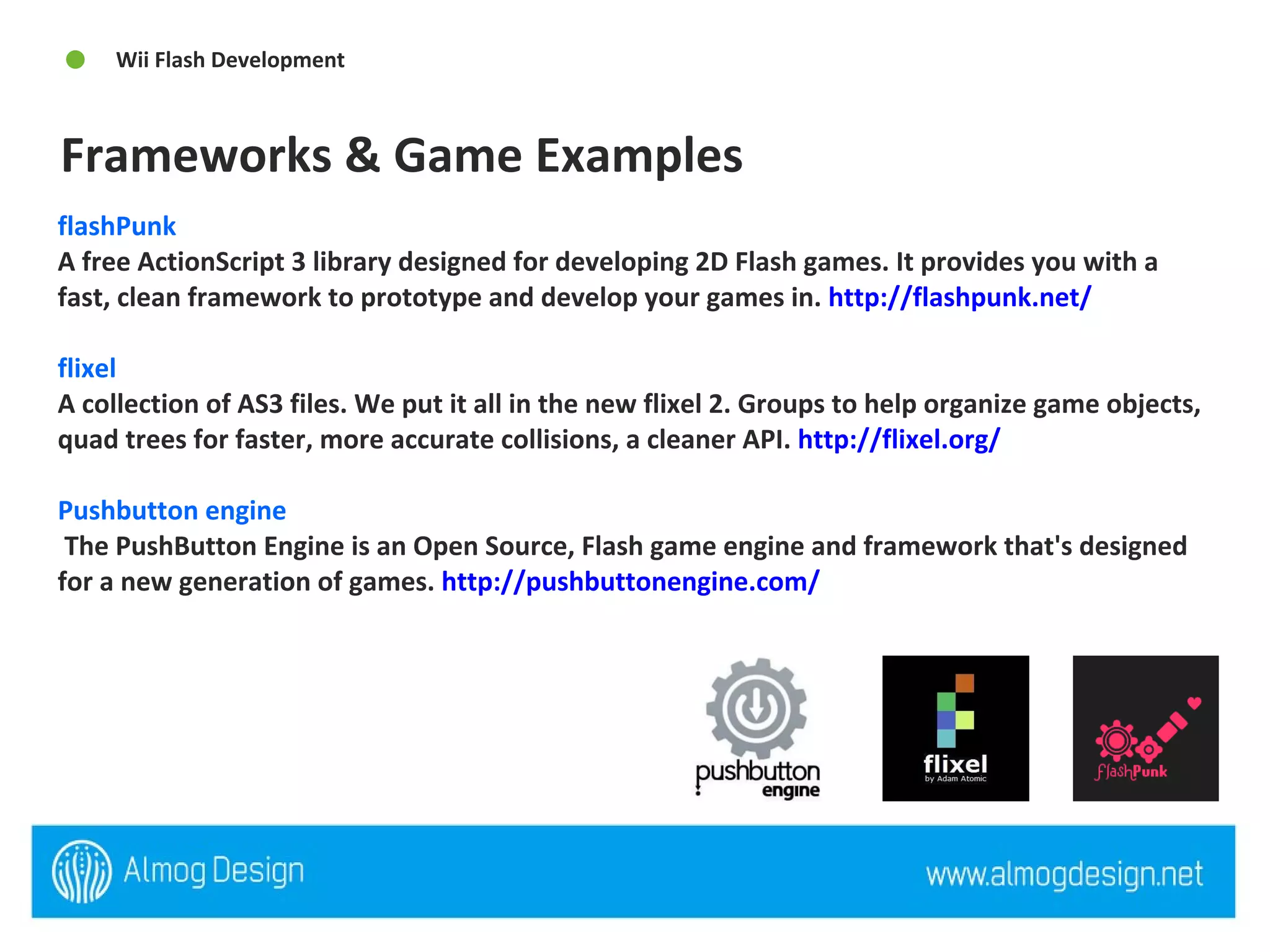 flashPunk  A free ActionScript 3 library designed for developing 2D Flash games. It provides you with a fast, clean framework to prototype and develop your games in.  http://flashpunk.net/   flixel  A collection of AS3 files. We put it all in the new flixel 2. Groups to help organize game objects, quad trees for faster, more accurate collisions, a cleaner API.  http://flixel.org/   Pushbutton engine  The PushButton Engine is an Open Source, Flash game engine and framework that's designed for a new generation of games.  http://pushbuttonengine.com/   Frameworks & Game Examples  Wii Flash Development  