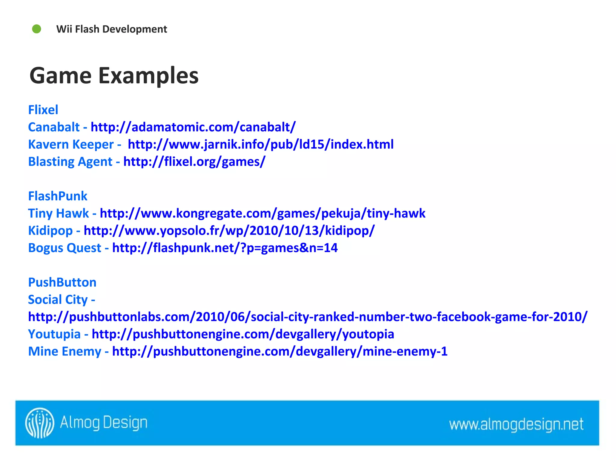 Flixel  Canabalt -  http://adamatomic.com/canabalt/   Kavern Keeper -  http://www.jarnik.info/pub/ld15/index.html   Blasting Agent -  http://flixel.org/games/ FlashPunk Tiny Hawk -  http://www.kongregate.com/games/pekuja/tiny-hawk   Kidipop -  http://www.yopsolo.fr/wp/2010/10/13/kidipop/   Bogus Quest -  http://flashpunk.net/?p=games&n=14   PushButton Social City -  http://pushbuttonlabs.com/2010/06/social-city-ranked-number-two-facebook-game-for-2010/   Youtupia -  http://pushbuttonengine.com/devgallery/youtopia   Mine Enemy -  http://pushbuttonengine.com/devgallery/mine-enemy-1   Game Examples  Wii Flash Development  