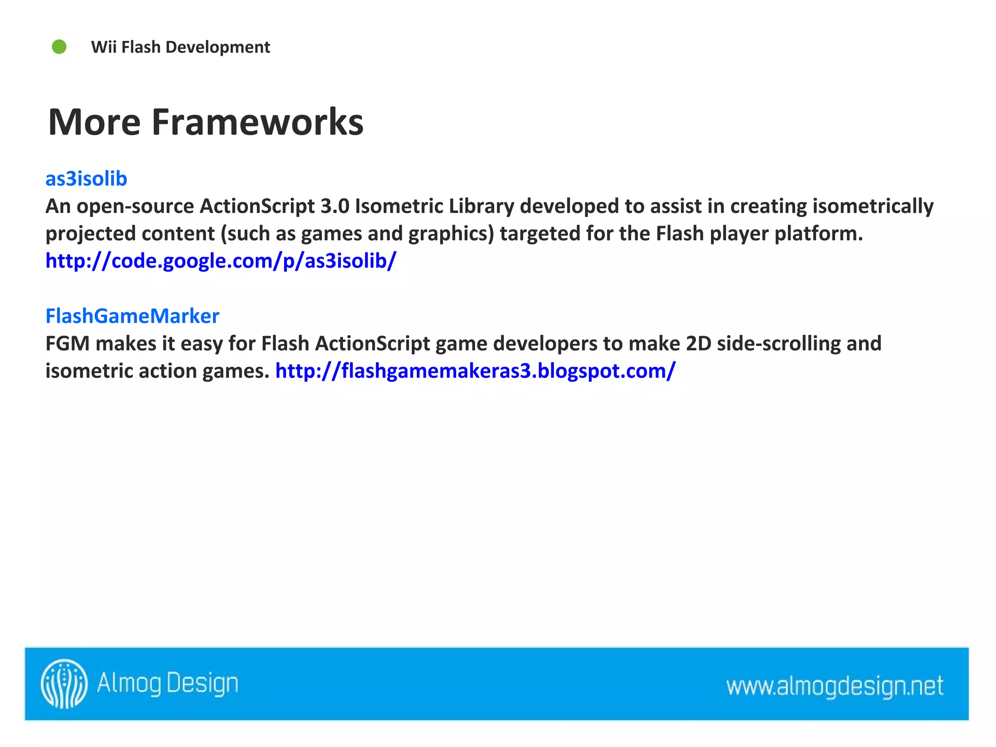 as3isolib  An open-source ActionScript 3.0 Isometric Library developed to assist in creating isometrically projected content (such as games and graphics) targeted for the Flash player platform.  http://code.google.com/p/as3isolib/   FlashGameMarker  FGM makes it easy for Flash ActionScript game developers to make 2D side-scrolling and isometric action games.  http://flashgamemakeras3.blogspot.com/   More Frameworks Wii Flash Development  