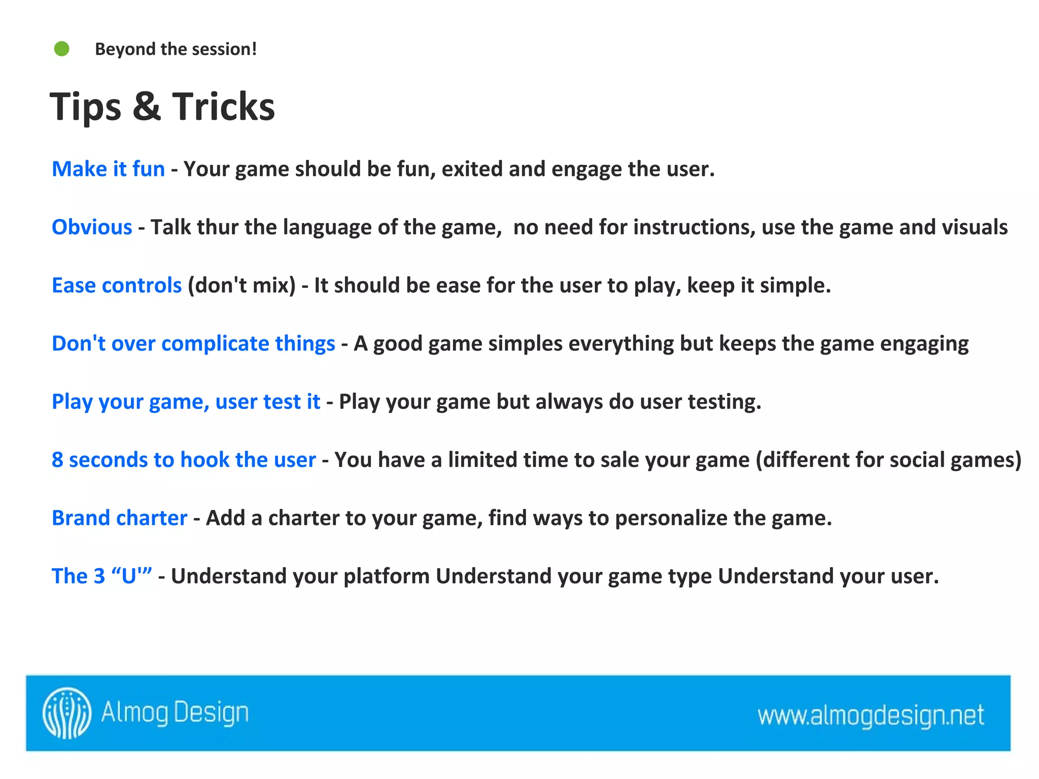 Tips & Tricks Beyond the session! Make it fun  - Your game should be fun, exited and engage the user. Obvious  - Talk thur the language of the game,  no need for instructions, use the game and visuals  Ease controls  (don't mix) - It should be ease for the user to play, keep it simple.  Don't over complicate things  - A good game simples everything but keeps the game engaging  Play your game, user test it  - Play your game but always do user testing.  8 seconds to hook the user  - You have a limited time to sale your game (different for social games) Brand charter  - Add a charter to your game, find ways to personalize the game.  The 3 “U'”  - Understand your platform Understand your game type Understand your user. 