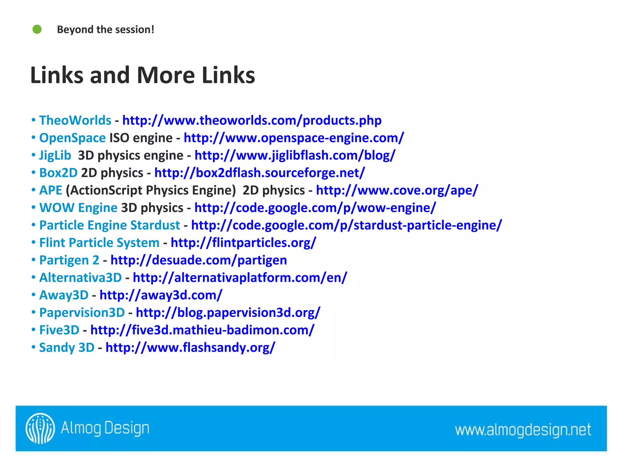 Links and More Links Beyond the session! TheoWorlds  -  http://www.theoworlds.com/products.php   OpenSpace  ISO engine -  http://www.openspace-engine.com/   JigLib   3D physics engine -  http://www.jiglibflash.com/blog/   Box2D  2D physics -  http://box2dflash.sourceforge.net/   APE  (ActionScript Physics Engine)  2D physics -  http://www.cove.org/ape/   WOW Engine  3D physics -  http://code.google.com/p/wow-engine/   Particle Engine Stardust  -  http://code.google.com/p/stardust-particle-engine/   Flint Particle System  -  http://flintparticles.org/   Partigen 2  -  http://desuade.com/partigen   Alternativa3D  -  http://alternativaplatform.com/en/   Away3D  -  http://away3d.com/   Papervision3D  -  http://blog.papervision3d.org/   Five3D  -  http://five3d.mathieu-badimon.com/   Sandy 3D  -  http://www.flashsandy.org/   