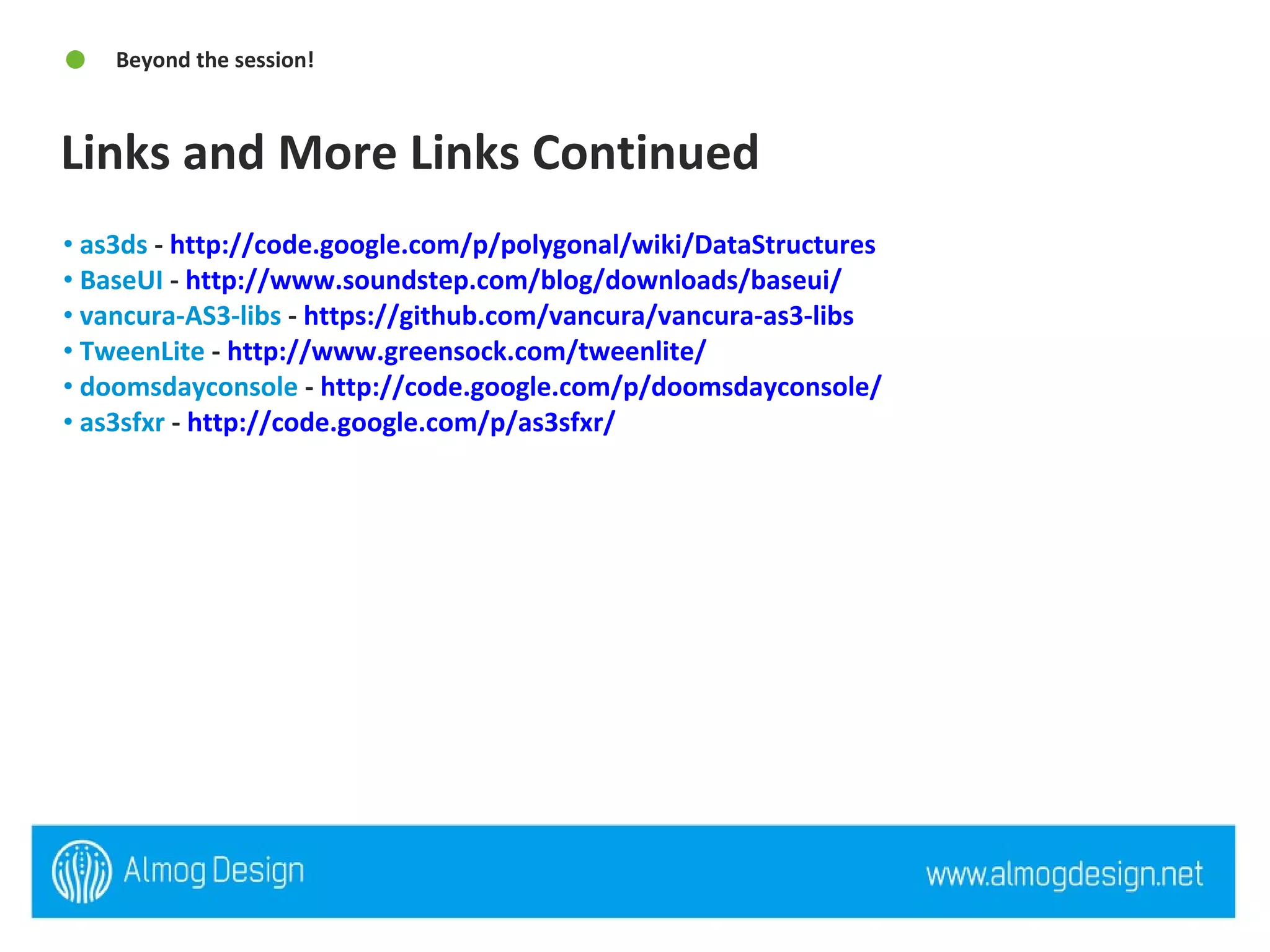 Links and More Links Continued  Beyond the session! as3ds  -  http://code.google.com/p/polygonal/wiki/DataStructures   BaseUI  -  http://www.soundstep.com/blog/downloads/baseui/   vancura-AS3-libs  -  https://github.com/vancura/vancura-as3-libs   TweenLite  -  http://www.greensock.com/tweenlite/   doomsdayconsole  -  http://code.google.com/p/doomsdayconsole/   as3sfxr  -  http://code.google.com/p/as3sfxr/   