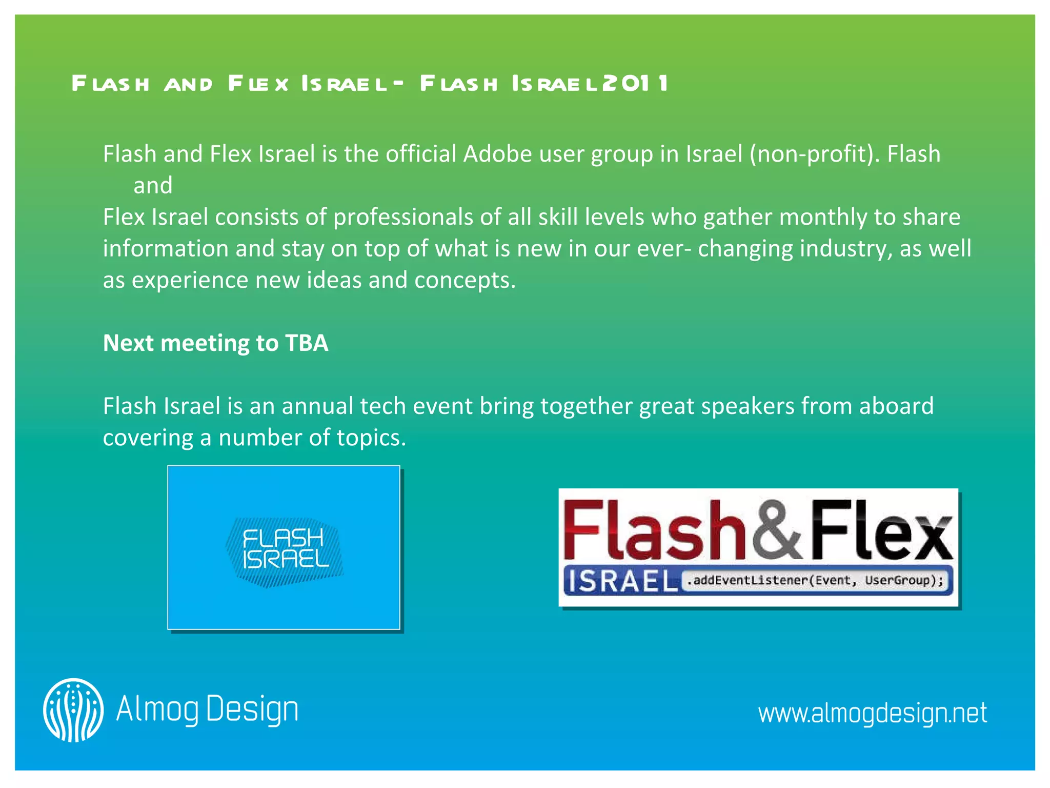 Flash and Flex Israel is the official Adobe user group in Israel (non-profit). Flash and  Flex Israel consists of professionals of all skill levels who gather monthly to share information and stay on top of what is new in our ever- changing industry, as well  as experience new ideas and concepts.  Next meeting to TBA Flash Israel is an annual tech event bring together great speakers from aboard covering a number of topics.    Flash and Flex Israel – Flash Israel 2011 