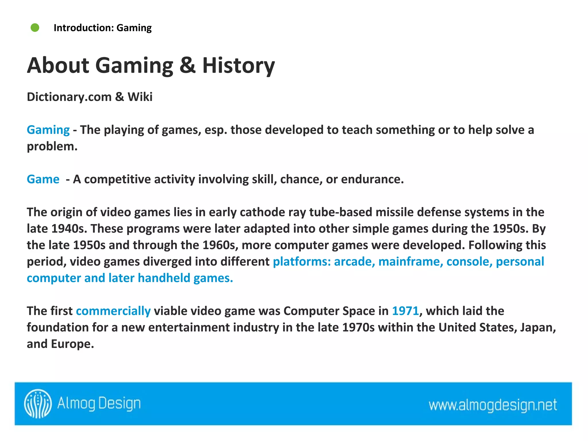 Dictionary.com & Wiki  Gaming  - The playing of games, esp. those developed to teach something or to help solve a problem.  Game   - A competitive activity involving skill, chance, or endurance.  The origin of video games lies in early cathode ray tube-based missile defense systems in the late 1940s. These programs were later adapted into other simple games during the 1950s. By the late 1950s and through the 1960s, more computer games were developed. Following this period, video games diverged into different  platforms: arcade, mainframe, console, personal computer and later handheld games. The first  commercially  viable video game was Computer Space in  1971 , which laid the foundation for a new entertainment industry in the late 1970s within the United States, Japan, and Europe.  About Gaming & History  Introduction: Gaming 