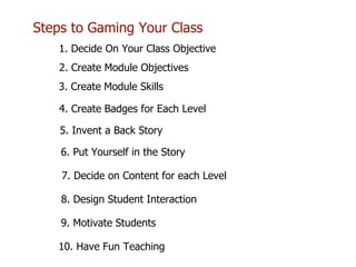 Steps to Gaming Your Class
1. Decide On Your Class Objective
2. Create Module Objectives
3. Create Module Skills
7. Decide on Content for each Level
4. Create Badges for Each Level
9. Motivate Students
5. Invent a Back Story
6. Put Yourself in the Story
8. Design Student Interaction
10. Have Fun Teaching
 