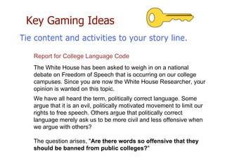 Key Gaming Ideas
Report for College Language Code
The White House has been asked to weigh in on a national
debate on Freedom of Speech that is occurring on our college
campuses. Since you are now the White House Researcher, your
opinion is wanted on this topic.
We have all heard the term, politically correct language. Some
argue that it is an evil, politically motivated movement to limit our
rights to free speech. Others argue that politically correct
language merely ask us to be more civil and less offensive when
we argue with others?
The question arises, "Are there words so offensive that they
should be banned from public colleges?"
 