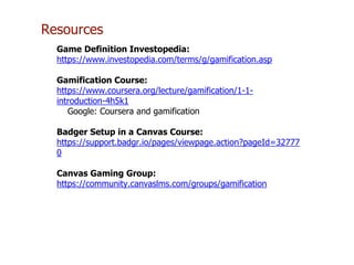 Resources
Game Definition Investopedia:
https://www.investopedia.com/terms/g/gamification.asp
Gamification Course:
https://www.coursera.org/lecture/gamification/1-1-
introduction-4h5k1
Google: Coursera and gamification
Badger Setup in a Canvas Course:
https://support.badgr.io/pages/viewpage.action?pageId=32777
0
Canvas Gaming Group:
https://community.canvaslms.com/groups/gamification
 