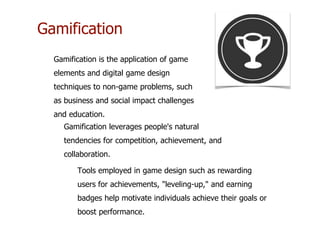 Gamification
Gamification is the application of game
elements and digital game design
techniques to non-game problems, such
as business and social impact challenges
and education.
Gamification leverages people's natural
tendencies for competition, achievement, and
collaboration.
Tools employed in game design such as rewarding
users for achievements, "leveling-up," and earning
badges help motivate individuals achieve their goals or
boost performance.
 
